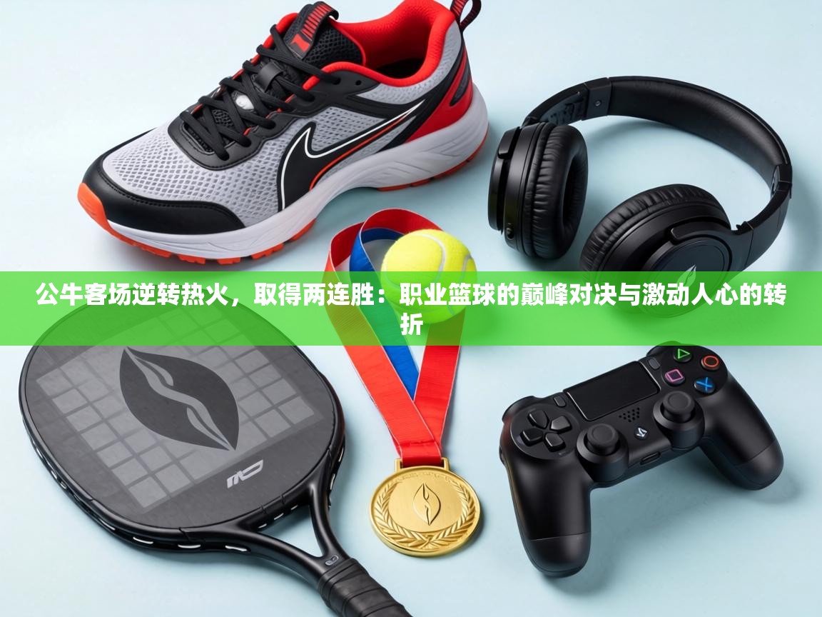 公牛客场逆转热火,取得两连胜:职业篮球的巅峰对决与激动人心的转折 第2张